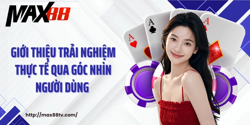 Giới thiệu trải nghiệm thực tế qua góc nhìn người dùng với giới thiệu Max88